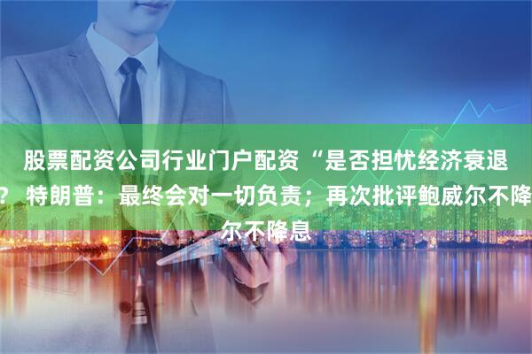 股票配资公司行业门户配资 “是否担忧经济衰退”？ 特朗普：最终会对一切负责；再次批评鲍威尔不降息