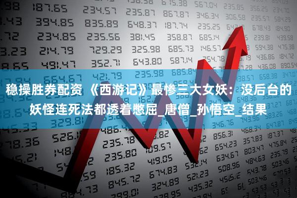 稳操胜券配资 《西游记》最惨三大女妖：没后台的妖怪连死法都透着憋屈_唐僧_孙悟空_结果