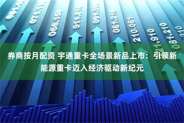 券商按月配资 宇通重卡全场景新品上市:引领新能源重卡迈入经济驱动新纪元