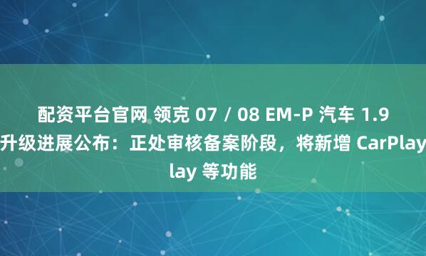 配资平台官网 领克 07 / 08 EM-P 汽车 1.9.0 版本升级进展公布：正处审核备案阶段，将新增 CarPlay 等功能
