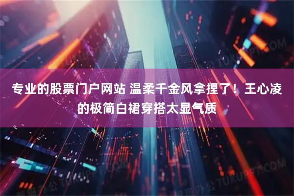 专业的股票门户网站 温柔千金风拿捏了！王心凌的极简白裙穿搭太显气质