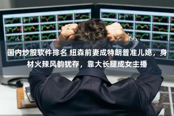 国内炒股软件排名 纽森前妻成特朗普准儿媳，身材火辣风韵犹存，靠大长腿成女主播